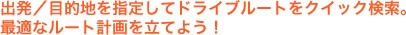 出発／目的地を指定してドライブルートをクイック検索。最適なルート計画を立てよう！